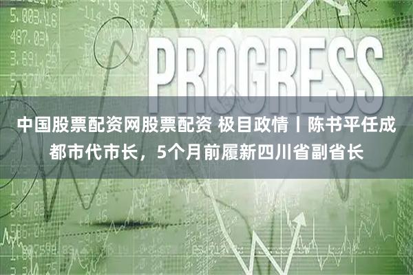 中国股票配资网股票配资 极目政情丨陈书平任成都市代市长，5个月前履新四川省副省长