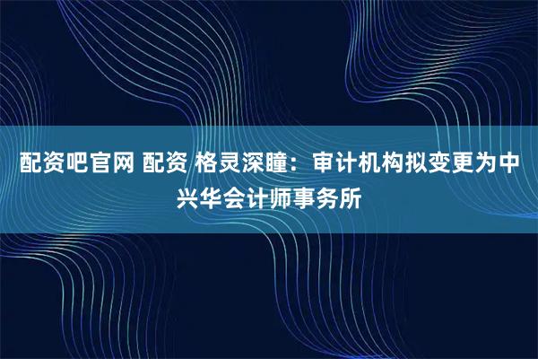 配资吧官网 配资 格灵深瞳：审计机构拟变更为中兴华会计师事务所