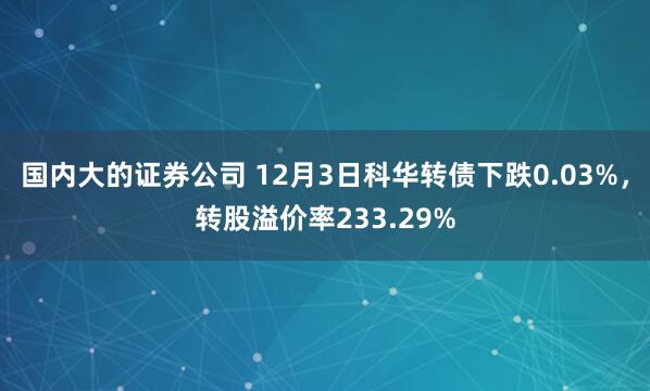 国内大的证券公司 12月3日科华转债下跌0.03%，转股溢价率233.29%