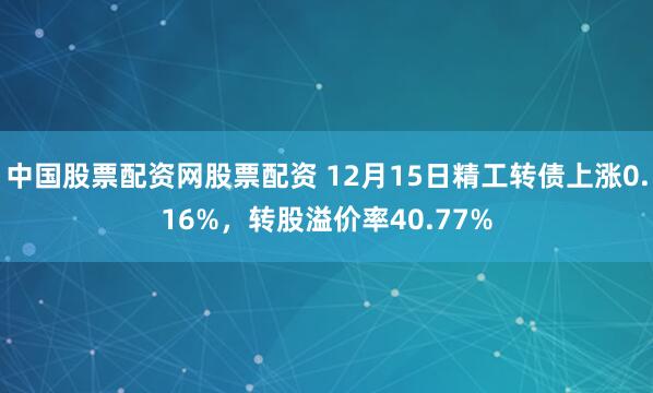 中国股票配资网股票配资 12月15日精工转债上涨0.16%，转股溢价率40.77%
