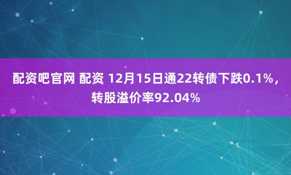 配资吧官网 配资 12月15日通22转债下跌0.1%，转股溢价率92.04%