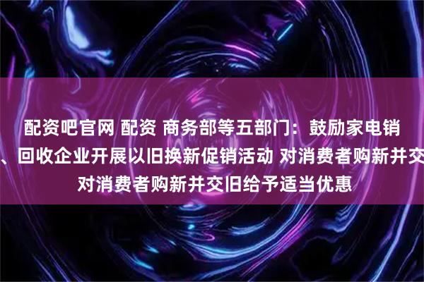 配资吧官网 配资 商务部等五部门：鼓励家电销售企业联合生产、回收企业开展以旧换新促销活动 对消费者购新并交旧给予适当优惠
