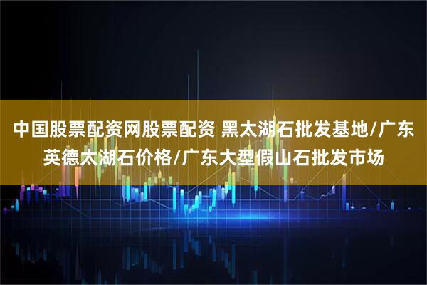 中国股票配资网股票配资 黑太湖石批发基地/广东英德太湖石价格/广东大型假山石批发市场