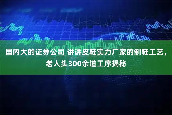 国内大的证券公司 讲讲皮鞋实力厂家的制鞋工艺，老人头300余道工序揭秘