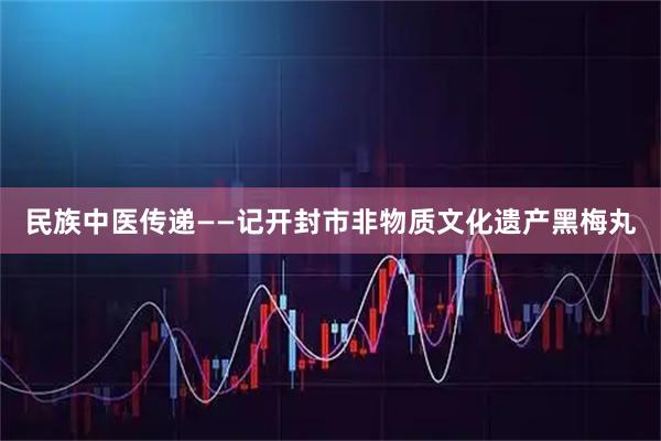 民族中医传递——记开封市非物质文化遗产黑梅丸