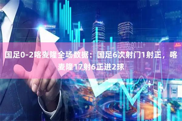 国足0-2喀麦隆全场数据：国足6次射门1射正，喀麦隆17射6正进2球