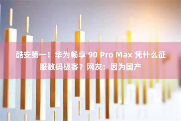 酷安第一!华为畅享 90 Pro Max 凭什么征服数码极客?网友:因为国产