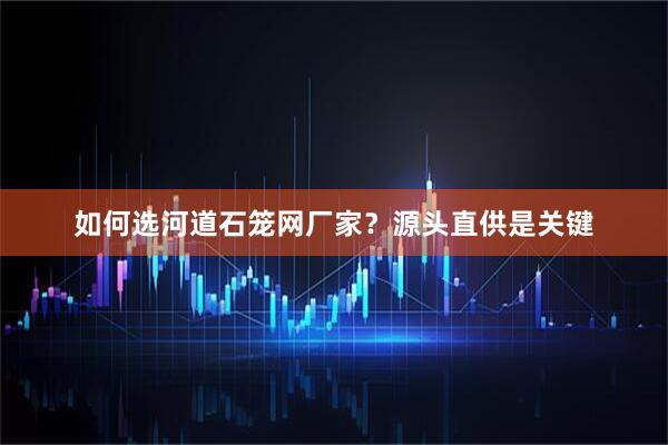 如何选河道石笼网厂家？源头直供是关键