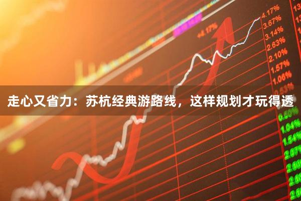 走心又省力：苏杭经典游路线，这样规划才玩得透